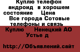 Куплю телефон андроид, в хорошем состояние  › Цена ­ 1 000 - Все города Сотовые телефоны и связь » Куплю   . Ненецкий АО,Устье д.